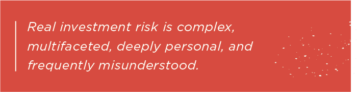 Real investment risk is complex, multifaceted, deeply personal, and frequently misunderstood.