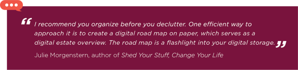 Quote that says: “I recommend you organize before you declutter,” Morgenstern says. “One efficient way to approach it is to create a digital road map on paper, which serves as a digital estate overview. The road map is a flashlight into your digital storage.”