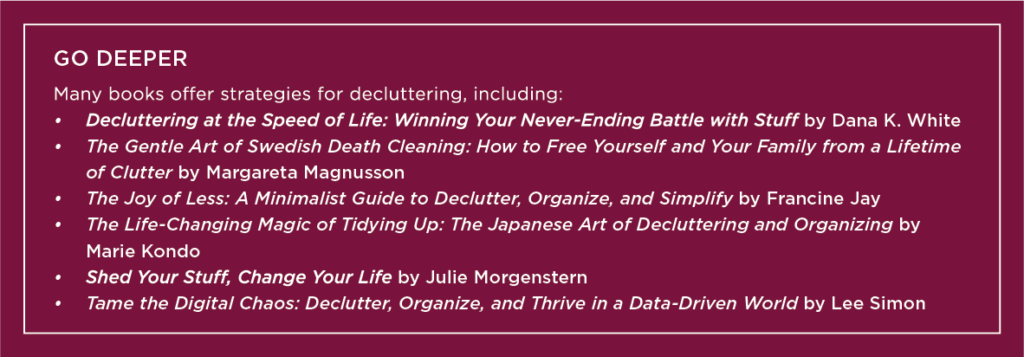 Graphic that says: Go Deeper Many books offer strategies for decluttering, including:

Decluttering at the Speed of Life: Winning Your Never-Ending Battle with Stuff by Dana K. White

The Gentle Art of Swedish Death Cleaning: How to Free Yourself and Your Family from a Lifetime of Clutter by Margareta Magnusson

The Joy of Less: A Minimalist Guide to Declutter, Organize, and Simplify by Francine Jay

The Life-Changing Magic of Tidying Up: The Japanese Art of Decluttering and Organizing by Marie Kondo

Shed Your Stuff, Change Your Life by Julie Morgenstern

Tame the Digital Chaos: Declutter, Organize, and Thrive in a Data-Driven World by Lee Simon