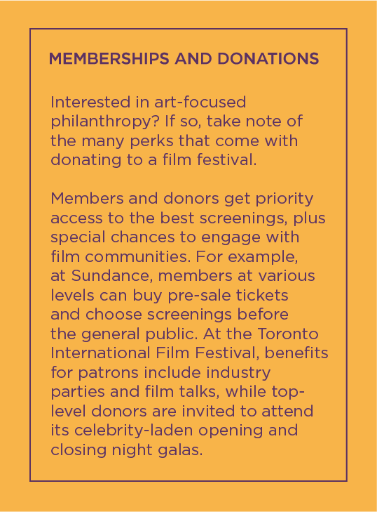 Text that reads: Memberships and Donations, Interested in art-focused philanthropy? If so, take note of the many perks that come with donating to a film festival.
Members and donors get priority access to the best screenings, plus special chances to engage with film communities. For example, at Sundance, members at various levels can buy pre-sale tickets and choose screenings before the general public. At the Toronto International Film Festival, benefits for patrons include industry parties and film talks, while top-level donors are invited to attend its celebrity-laden opening and closing night galas.